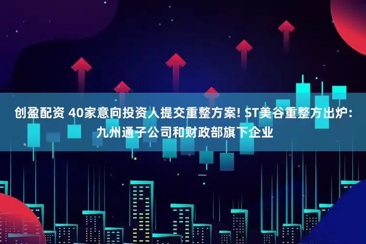 创盈配资 40家意向投资人提交重整方案! ST美谷重整方出炉: 九州通子公司和财政部旗下企业