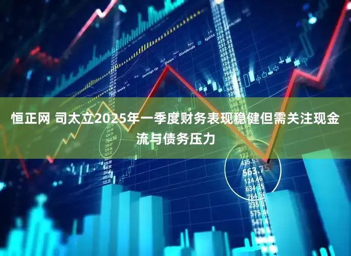 恒正网 司太立2025年一季度财务表现稳健但需关注现金流与债务压力