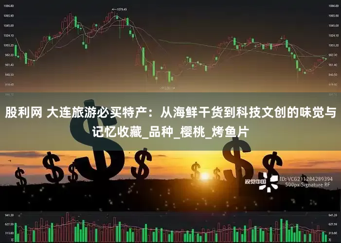 股利网 大连旅游必买特产：从海鲜干货到科技文创的味觉与记忆收藏_品种_樱桃_烤鱼片