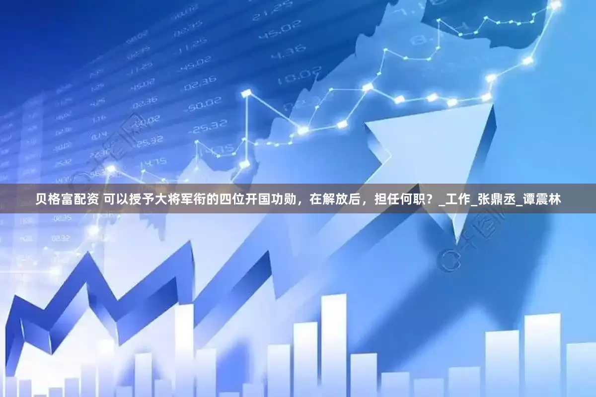 贝格富配资 可以授予大将军衔的四位开国功勋，在解放后，担任何职？_工作_张鼎丞_谭震林
