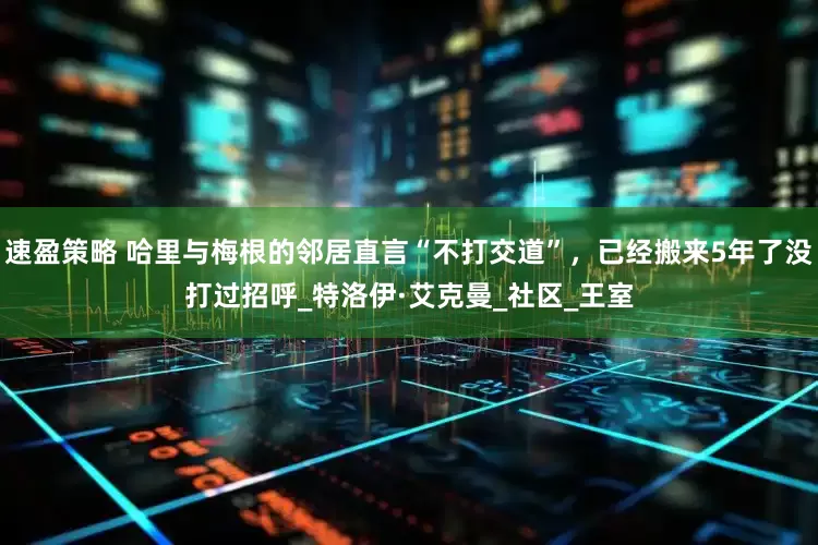 速盈策略 哈里与梅根的邻居直言“不打交道”，已经搬来5年了没打过招呼_特洛伊·艾克曼_社区_王室