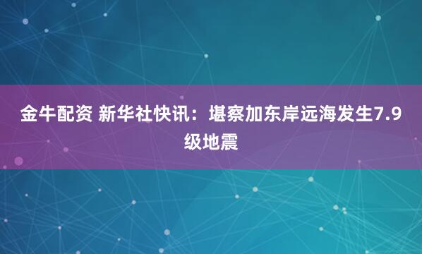 金牛配资 新华社快讯：堪察加东岸远海发生7.9级地震
