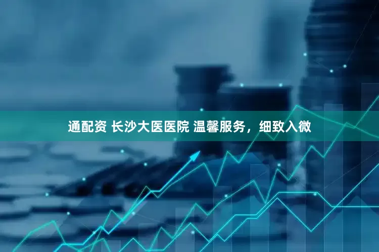 通配资 长沙大医医院 温馨服务，细致入微