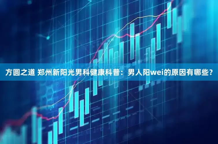 方圆之道 郑州新阳光男科健康科普：男人阳wei的原因有哪些？