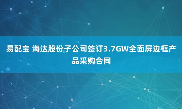 易配宝 海达股份子公司签订3.7GW全面屏边框产品采购合同