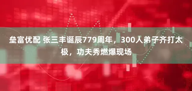 垒富优配 张三丰诞辰779周年，300人弟子齐打太极，功夫秀燃爆现场