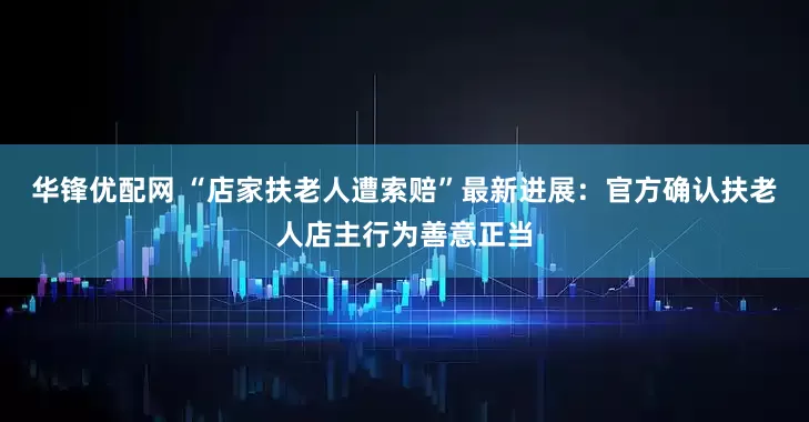 华锋优配网 “店家扶老人遭索赔”最新进展：官方确认扶老人店主行为善意正当